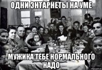 одни энтарнеты на уме мужика тебе нормального надо