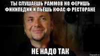 ты слушаешь раммов но феришь фикипедии и пьёшь кфас ф ресторане не надо так
