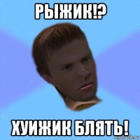 рыжик!? хуижик блять!
