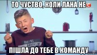 то чуство, коли лана не пішла до тебе в команду