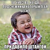то чувство когда подснежника который тебя бесил придавило штангой