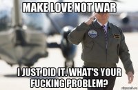 make love not war i just did it. what's your fucking problem?