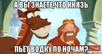 а вы знаете,что князь пьёт водку по ночам?