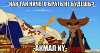 - как так ничего брать не будешь? -акмал ny-