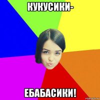 кукусики- ебабасики!