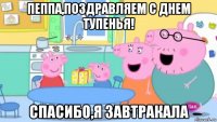 пеппа,поздравляем с днем тупенья! спасибо,я завтракала