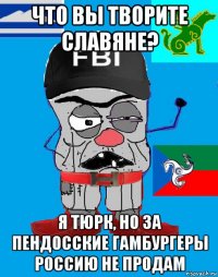 что вы творите славяне? я тюрк, но за пендосские гамбургеры россию не продам
