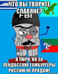 что вы творите славяне? я тюрк, но за пендосские гамбургеры россию не продам!
