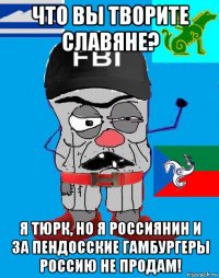 что вы творите славяне? я тюрк, но я россиянин и за пендосские гамбургеры россию не продам!