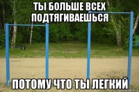ты больше всех подтягиваешься потому что ты легкий