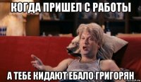 когда пришел с работы а тебе кидают ебало григорян