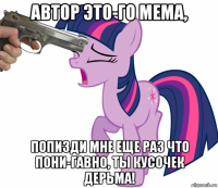 автор это-го мема, попизди мне еще раз что пони-гавно, ты кусочек дерьма!