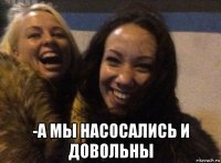  -а мы насосались и довольны