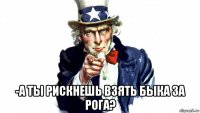  -а ты рискнешь взять быка за рога?