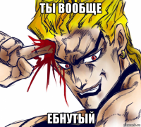 ты вообще ебнутый