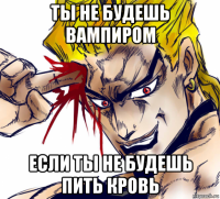 ты не будешь вампиром если ты не будешь пить кровь