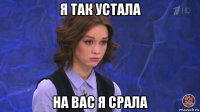 я так устала на вас я срала