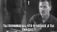 ! ты понимаешь что я чапаев ,а ты пиндос )