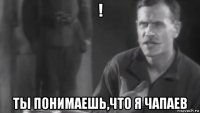 ! ты понимаешь,что я чапаев