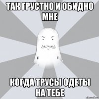 так грустно и обидно мне когда трусы одеты на тебе
