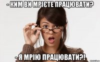 - ким ви мрієте працювати? - я мрію працювати?!