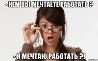 - кем вы мечтаете работать ? - я мечтаю работать ?!