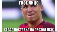 твое лицо когда поставил на проход псж