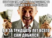 это у вас там войны то с госдепом то в басурманами то с гитлеровцами а я за тридцать лет всего сам добился