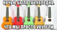ночью было так холодно, что мы просто укулели