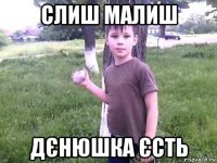 слиш малиш дєнюшка єсть