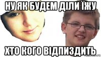 ну як будем діли їжу хто кого відпиздить