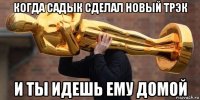 когда садык сделал новый трэк и ты идешь ему домой