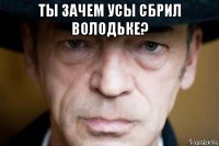 ты зачем усы сбрил володьке? 