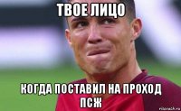 твое лицо когда поставил на проход псж