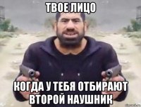 твое лицо когда у тебя отбирают второй наушник