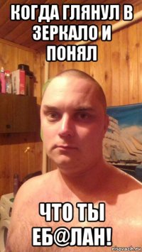 когда глянул в зеркало и понял что ты еб@лан!