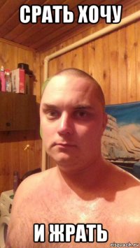 срать хочу и жрать
