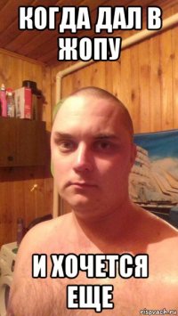 когда дал в жопу и хочется еще