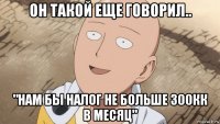 он такой еще говорил.. "нам бы налог не больше 300кк в месяц"