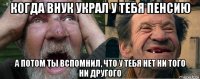 когда внук украл у тебя пенсию а потом ты вспомнил, что у тебя нет ни того ни другого
