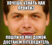 хочешь узнать как пройти? пошли ко мне домой, достанем путеводитель