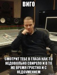 виго смотрит тебе в глаза как-то недовольно свирепо и в то же время грустно и с недоумением