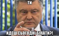 ти йдеш сьогодні бухати?!