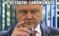 не оставлю, самому мало 