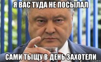 я вас туда не посылал сами тыщу в день захотели