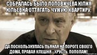 собралась было поповичева юлия юльевна оттягать чужую квартиру, да поскользнулась пьяная на пороге своего дома, правая клешня - хрусть, пополам!
