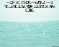 — хочу на море. — зачем? — я чувствую, как оно волнуется без меня. 