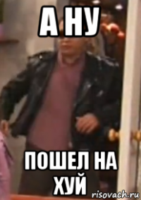 а ну пошел на хуй
