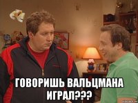  говоришь вальцмана играл???