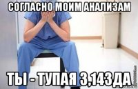 согласно моим анализам ты - тупая 3,14зда